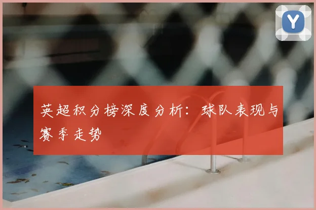 英超积分榜深度分析：球队表现与赛季走势