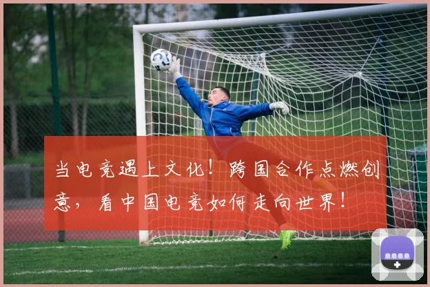 当电竞遇上文化！跨国合作点燃创意，看中国电竞如何走向世界！