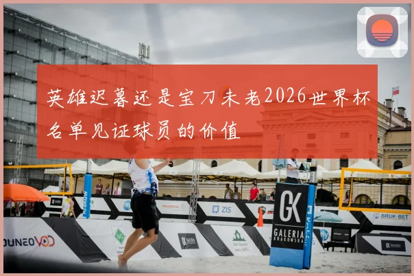 英雄迟暮还是宝刀未老2026世界杯名单见证球员的价值