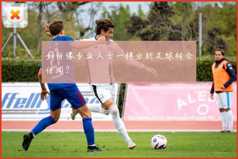 如何像专业人士一样分析足球转会传闻?