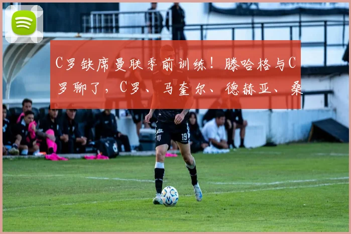 C罗缺席曼联季前训练!滕哈格与C罗聊了,C罗、马奎尔、德赫亚、桑乔都在