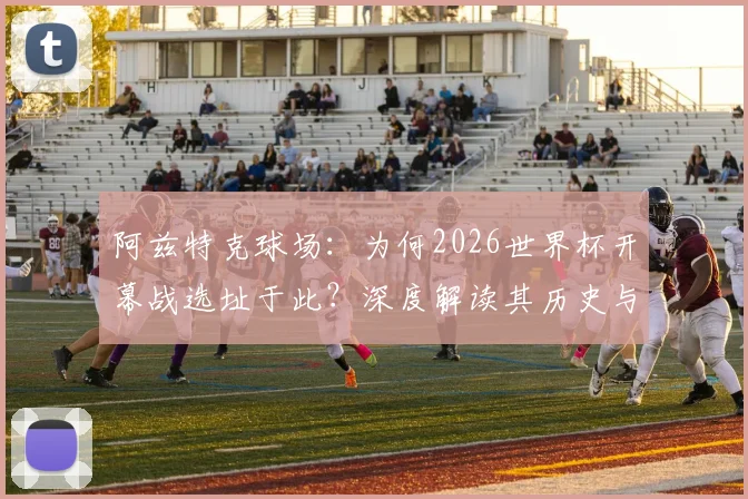 阿兹特克球场：为何2026世界杯开幕战选址于此？深度解读其历史与看点