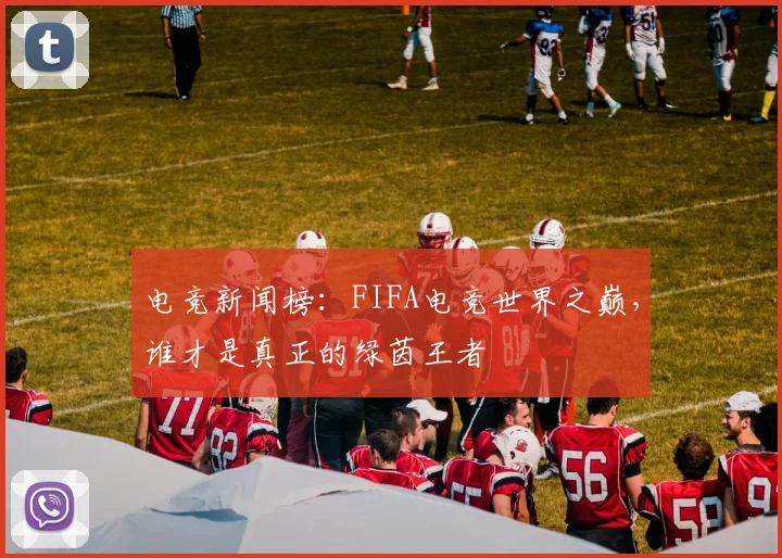 电竞新闻榜：FIFA电竞世界之巅，谁才是真正的绿茵王者