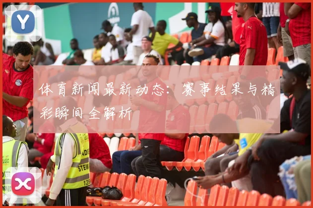体育新闻最新动态:赛事结果与精彩瞬间全解析