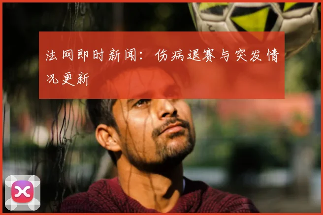 法网即时新闻：伤病退赛与突发情况更新
