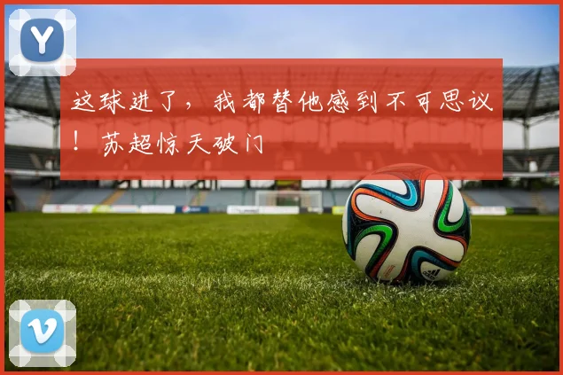 这球进了，我都替他感到不可思议！苏超惊天破门