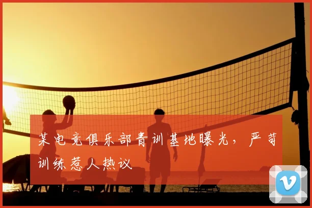 某电竞俱乐部青训基地曝光,严苛训练惹人热议