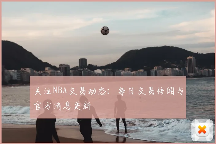关注NBA交易动态：每日交易传闻与官方消息更新