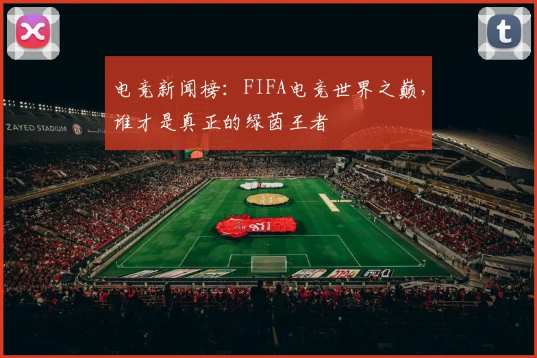 电竞新闻榜：FIFA电竞世界之巅，谁才是真正的绿茵王者