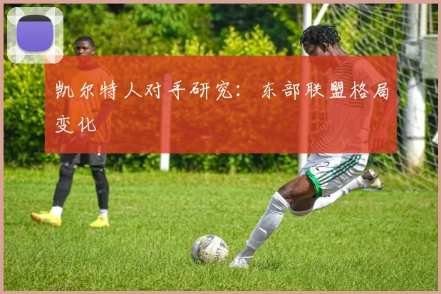 凯尔特人对手研究：东部联盟格局变化