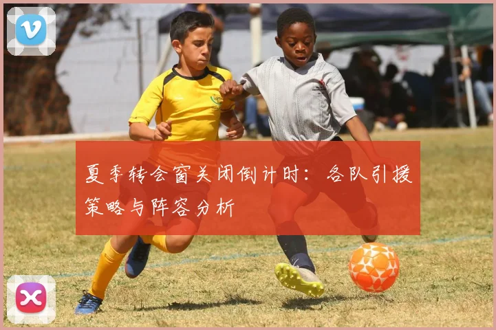 夏季转会窗关闭倒计时:各队引援策略与阵容分析