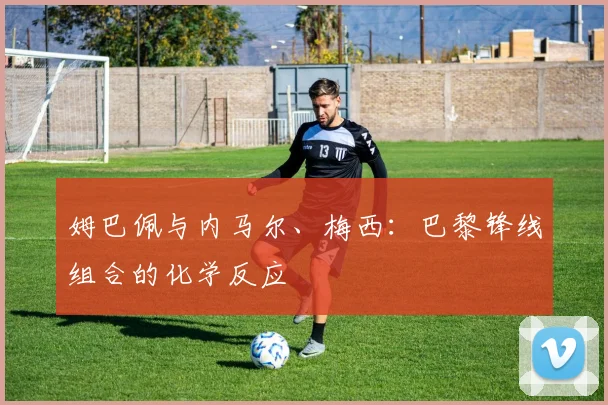 姆巴佩与内马尔、梅西：巴黎锋线组合的化学反应