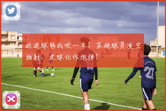 这进球够我吹一年！苏超球员凌空抽射，皮球化作炮弹！