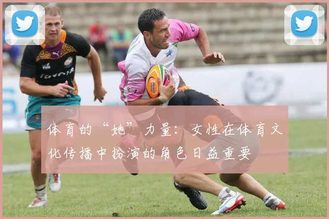 体育的“她”力量：女性在体育文化传播中扮演的角色日益重要