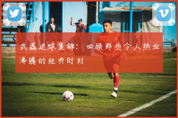 武磊进球集锦：回顾那些令人热血沸腾的经典时刻