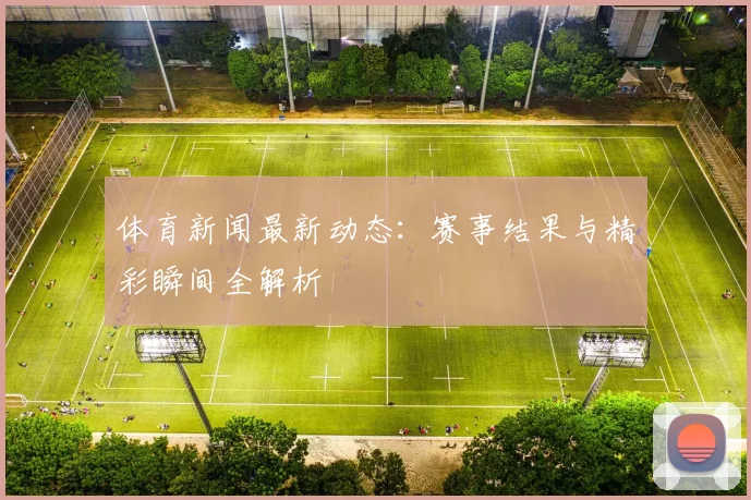 体育新闻最新动态：赛事结果与精彩瞬间全解析